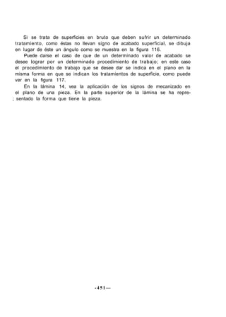 Si se trata de superficies en bruto que deben sufrir un determinado
tratamiento, como éstas no llevan signo de acabado superficial, se dibuja
en lugar de éste un ángulo como se muestra en la figura 116.
Puede darse el caso de que de un determinado valor de acabado se
desee lograr por un determinado procedimiento de trabajo; en este caso
el procedimiento de trabajo que se desee dar se indica en el plano en la
misma forma en que se indican los tratamientos de superficie, como puede
ver en la figura 117.
En la lámina 14, vea la aplicación de los signos de mecanizado en
el plano de una pieza. En la parte superior de la lámina se ha repre-
; sentado la forma que tiene la pieza.
- 4 5 1 —
 
