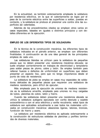 En la actualidad, es también extensamente empleada la soldadura
por resistencia eléctrica, en la que el calentamiento se logra por el
paso de la corriente eléctrica entre las superficies a soldar, puestas en
contacto, y la soldadura se produce al presionar una contra otra las su-
perficies así calentadas.
Además de los procedimientos citados se emplean otros varios en
casos especiales, basados en iguales o distintos principios y con de-
talles diferentes en la ejecución.
EMPLEO DE LOS DIFERENTES TIPOS DE SOLDADURA
En la técnica de la construcción mecánica, los diferentes tipos de
soldadura indicados en el párrafo anterior, se emplean con diferentes
finalidades. A continuación se da una idea general de los principales
empleos de cada uno.
Las soldaduras blandas se utilizan para la soldadura de pequeñas
piezas que no deben presentar una resistencia mecánica elevada; se
suele emplear corrientemente en trabajos de electricidad y lampistería
para soldar piezas de plomo, cobre y latón. Se emplea también para
rellenar huecos o defectos de uniformidad en superficies que deban
presentar un aspecto liso, pero que no tenga importancia desde el
punto de vista de resistencia.
La soldadura de plata se emplea en casos muy especiales de solda-
duras delicadas de pequeñas piezas que requieran una soldadura de
mediana resistencia, pero difícil de ejecutar.
Más empleada para la ejecución de uniones de mediana resisten-
cia es la soldadura amarilla, empleada para uniones no muy cargadas
de tubos, planchas de cobre, latón y hierro.
Cuando las soldaduras deben presentar una resistencia elevada se
utiliza la soldadura autógena ejecutada con varilla desnuda y soplete
oxiacetilénico o con el arco eléctrico y varilla recubierta; estos tipos de
soldadura son aplicables actualmente a casi todos los materiales utili-
zados en construcción mecánica: aleaciones ligeras, latones, bronces,
fundición de hierro y acero.
La soldadura por resistencia eléctrica es aplicada extensamente a
la construcción de estructuras soldadas de planchas y perfiles lamina-
dos de diversos materiales.
-455—
 