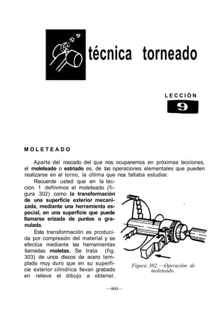 técnica torneado
L E C C I Ó N
M O L E T E A D O
Aparte del roscado del que nos ocuparemos en próximas lecciones,
el moleteado o estriado es, de las operaciones elementales que pueden
realizarse en el torno, la última que nos faltaba estudiar.
Recuerde usted que en la lec-
ción 1 definimos el moleteado (fi-
gura 302) como la transformación
de una superficie exterior mecani-
zada, mediante una herramienta es-
pecial, en una superficie que puede
llamarse erizada de puntos o gra-
nulada.
Esta transformación es produci-
da por compresión del material y se
efectúa mediante las herramientas
llamadas moletas. Se trata (fig.
303) de unos discos de acero tem-
plado muy duro que en su superfi-
cie exterior cilindrica llevan grabado
en relieve el dibujo a obtener.
Figura 302. —Operación de
moleteado.
—460—
 