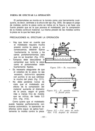 FORMA DE EFECTUAR LA OPERACIÓN
El portamoletas se monta en la torreta como una herramienta cual-
quiera, es decir, centrada a la altura del eje (fig. 309). Se apoya el juego
de moletas contra la pieza como se indica en la figura y se hace una
fuerte presión que es la que provoca el moleteado, por la compresión
de la moleta contra el material. La misma presión de las moletas contra
la pieza es la que las hace girar.
PRECAUCIONES AL EFECTUAR LA OPERACIÓN
• Hay que tener en cuenta que
el moleteado requiere mucha
presión contra la pieza y, en
consecuencia, deberán fijarse
fuertemente la torreta y los
carros portaherramientas para
que no se levanten (fig. 310).
• Tampoco debe descuidarse el
comprobar que tanto la pieza
como el portamoletas están
fuertemente fijados.
• Es necesario asegurarse de que
el voladizo de la pieza no sea
excesivo, debiendo apoyarse
con puntos si es que sobresa-
le mucho del plato (fig. 311).
• No debe perderse nunca de
vista que el moleteado por
efecto de la compresión del
material aumenta el diámetro
de la pieza, según el grado
más o menos fino de moleta
que se utilice, de hasta 0,3
mm. (fig. 312).
Como quiera que el moleteado
puede hacerse perfectamente con
avance automático, la operación se
efectúa como sigue: se aplica fuer-
temente la moleta contra la pieza
Figura 310.— Rc, reacciones.
Figura 311. — P, presión moletas;
F, flexión pieza.
—465—
Figura 312. — 0 d, antes de mole-
tear; 0 D, después de moletear.
 