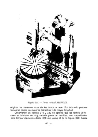 Figura 318. — Torno vertical BERTHIEZ.
originar los violentos roces de los tornos al aire. Por todo ello pueden
tornearse piezas de mayores diámetros y de mayor longitud.
Observando las figuras 319 y 320 se aprecia que los tornos verti-
cales se fabrican de muy variada gama de medidas, con capacidades
para tornear diámetros desde 850 mm como el de la figura 320, hasta
-471—
 