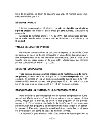 tipio de sí mismo, es decir, lo contiene una vez, el número antes indi-
cado es divisible por 1 1.
NÚMEROS PRIMOS
Llámase número primo al número que sólo es divisible por sí mismo
y por la unidad. Por lo tanto, si se divide por otro número, la división no
es exacta.
Ejemplos de números primos: 1 1, 89 y 971. Tal como puede compro-
barse, cada uno de estos números sólo es divisible por sí mismo y por
la unidad.
TABLAS DE NÚMEROS PRIMOS
Para mayor comodidad en los cálculos se dispone de tablas de núme-
ros primos, es decir, se tienen ordenados en tablas todos los números pri-
mos comprendidos entre dos números determinados. Vea al final de la
lección una de estas tablas en la que están relacionados los números
primos comprendidos entre 1 y 1.000.
NÚMEROS COMPUESTOS
Todo número que no es primo procede de la multiplicación de núme-
ros primos; por esta razón se dice que es un número compuesto. Así, por
ejemplo, el número 21 es un número compuesto puesto que 3 X7 = 21,
como también lo es el número 169, puesto que 13 X 13= 169. Comprue-
be en la tabla que los números 3, 7 y 13 son números primos.
DESCOMPONER UN NUMERO EN SUS FACTORES PRIMOS
Para efectuar la descomposición de un número compuesto en núme-
ros primos (factores.primos) se divide el número por su menor divisor
primo, mayor que la unidad, es decir, el más pequeño sin ser precisa-
mente el 1. El cociente o resultado de la división se divide, asimismo,
por su divisor más pequeño y así sucesivamente hasta llegar a un cocien-
te que sea 1. Para esta operación usted tendrá en cuenta las condiciones
de divisibilidad, así como la tabla de números primos.
La disposición para efectuar más cómodamente la descomposición es
—50—
 