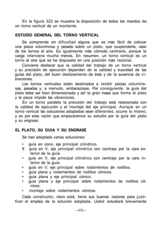 En la figura 322 se muestra la disposición de todos los mandos de.
un torno vertical de un montante.
ESTUDIO GENERAL DEL TORNO VERTICAL
Se comprende sin dificultad alguna que es más fácil de colocar
una pieza voluminosa y pesada sobre un plato, que suspenderla, caso
de los tornos al aire. Es igualmente más cómodo centrarla, porque la
carga interviene mucho menos. En resumen, un torno vertical es un
torno al aire que se ha dispuesto en una posición más racional.
Conviene destacar que la calidad del trabajo de un torno vertical
y su precisión de ejecución dependen de la calidad y suavidad de las
guías del plato, del buen deslizamiento de éste y de la ausencia de vi-
braciones.
Los tornos verticales están destinados a recibir piezas volumino-
sas, pesadas y, a menudo, embarazosas. Por consiguiente, la guía del
plato debe ser bien dimensionada y as! la gran masa que forma el plato
y la pieza impide las vibraciones.
En un torno paralelo la precisión del trabajo está relacionada con
la calidad de ejecución y el montaje del eje principal. Aunque en un
torno vertical las soluciones adoptadas sean diferentes, ocurre lo mismo,
y es por esta razón que empezaremos su estudio por la guía del plato
y su engrase.
EL PLATO, SU GUIA Y SU ENGRASE
Se han adoptado varias soluciones:
• guía en cono, eje principal cilindrico.
9 guía en V, eje principal cilindrico con centraje por la cara ex-
terior de la guía.
• guía en V, eje principal cilindrico con centraje por la cara in-
terior de la guía.
• guía en V, eje principal sobre rodamientos de rodillos.
• guía plana y rodamientos de rodillos cónicos.
• guía plana y eje principal cónico.
• guía plana y eje principal sobre rodamientos de rodillos có-
nicos.
• montaje sobre rodamientos cónicos.
Cada constructor, claro está, tiene sus buenas razones para justi-
ficar el empleo de la solución adoptada. Usted estudiará brevemente
—476—
 