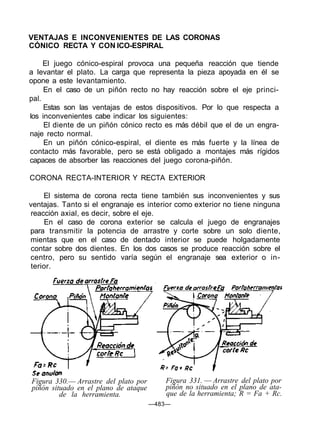 VENTAJAS E INCONVENIENTES DE LAS CORONAS
CÓNICO RECTA Y CON ICO-ESPIRAL
El juego cónico-espiral provoca una pequeña reacción que tiende
a levantar el plato. La carga que representa la pieza apoyada en él se
opone a este levantamiento.
En el caso de un piñón recto no hay reacción sobre el eje princi-
pal.
Estas son las ventajas de estos dispositivos. Por lo que respecta a
los inconvenientes cabe indicar los siguientes:
El diente de un piñón cónico recto es más débil que el de un engra-
naje recto normal.
En un piñón cónico-espiral, el diente es más fuerte y la línea de
contacto más favorable, pero se está obligado a montajes más rígidos
capaces de absorber las reacciones del juego corona-piñón.
CORONA RECTA-INTERIOR Y RECTA EXTERIOR
El sistema de corona recta tiene también sus inconvenientes y sus
ventajas. Tanto si el engranaje es interior como exterior no tiene ninguna
reacción axial, es decir, sobre el eje.
En el caso de corona exterior se calcula el juego de engranajes
para transmitir la potencia de arrastre y corte sobre un solo diente,
mientas que en el caso de dentado interior se puede holgadamente
contar sobre dos dientes. En los dos casos se produce reacción sobre el
centro, pero su sentido varía según el engranaje sea exterior o in-
terior.
Figura 330.— Arrastre del plato por
piñón situado en el plano de ataque
de la herramienta.
Figura 331. — Arrastre del plato por
piñón no situado en el plano de ata-
que de la herramienta; R = Fa + Rc.
—483—
 