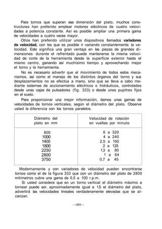 Para tornos que superan esa dimensión del plato, muchos cons-
tructores han preferido emplear motores eléctricos de cuatro veloci-
dades a potencia constante. Así es posible ampliar una primera gama
de velocidades a cuatro veces mayor.
Otros han preferido utilizar unos dispositivos llamados variadores
de velocidad, con los que es posible ir variando constantemente la ve-
locidad. Esto significa una gran ventaja en las piezas de grandes di-
mensiones: durante el refrentado puede mantenerse la misma veloci-
dad de corte de la herramienta desde la superficie exterior hasta el
mismo centro, ganando así muchísimo tiempo y aprovechando mejor
el torno y la herramienta.
No es necesario advertir que el movimiento de todos estos meca-
nismos, así como el manejo de los distintos órganos del torno y sus
desplazamientos no se efectúa a mano, sino que se lleva a cabo me-
diante sistemas de accionamiento eléctricos o hidráulicos, controlados
desde unas cajas de pulsadores (fig. 333) o desde unos pupitres fijos
en el suelo.
Para proporcionar una mejor información, damos unas gamas de
velocidades de tornos verticales, según el diámetro del plato. Observe
usted la diferencia con los tornos paralelos.
Diámetro del
plato en mm
800
1000
1400
1800
2250
2800
3750
Velocidad de rotación
en vueltas por minuto
6 a 320
4 a 240
2,5 a 150
2 a 125
1,3 a 80
1 a 64
0,7 a 45
Modernamente y con variadores de velocidad pueden encontrarse
tornos como el de la figura 333 que con un diámetro del plato de 2800
milímetros cubre una gama de 0,5 a 100 r.p.m.
Si usted considera que en un torno vertical el diámetro máximo a
tornear puede ser, aproximadamente igual a 1,5 el diámetro del plato,
advertirá las velocidades lineales verdaderamente elevadas que se al-
canzan.
—489—
 