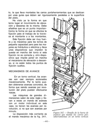 to, la que lleva montados los carros portaherramientas que se deslizan
por unas guías que deben ser rigurosamente paralelas a la superficie
del plato.
Ha visto ya la forma en que
tenía lugar el movimiento de eleva-
ción y descenso de la misma. Debe
añadirse que es un punto importan-
tísimo la forma en que se efectúa la
fijación para el trabajo de la travie-
sa al montante o a los montantes.
Esta fijación debe ser muy fuer-
te y es mecánica para los tornos de
pequeña capacidad pero para los ma-
yores es hidráulica o eléctrica y lleva
unos dispositivos que impiden la
puesta en marcha del torno si esta
fijación no es correcta y, otro dispo-
sitivo que impide poner en marcha
el mecanismo de elevación o descen-
so, si no están todos los puntos de
fijación sueltos.
MECANISMOS DE AVANCE
En un torno vertical, los avan-
ces son casi siempre accionados
mecánicamente. Por lo tanto pue-
den obtenerse avances concretos, de
forma que siendo avances por revo-
lución del plato puedan efectuarse
roscas.
Las máquinas de grandes di-
mensiones salen de esta regla y lle-
van a veces un mando de avances
con un motor individual; en este
caso, no tienen los avances por re-
volución, si no que son avances por
minuto.
La disposición más corriente es
el mando mecánico de la fig. 341.
—493—
Figura 342. — Detalle de la barra de
avances que manda los carros por-
taherramientas en un torno vertical.
 