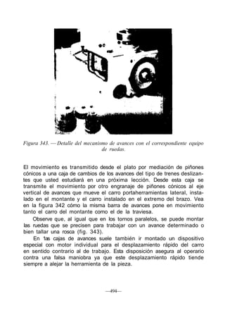 Figura 343. — Detalle del mecanismo de avances con el correspondiente equipo
de ruedas.
El movimiento es transmitido desde el plato por mediación de piñones
cónicos a una caja de cambios de los avances del tipo de trenes deslizan-
tes que usted estudiará en una próxima lección. Desde esta caja se
transmite el movimiento por otro engranaje de piñones cónicos al eje
vertical de avances que mueve el carro portaherramientas lateral, insta-
lado en el montante y el carro instalado en el extremo del brazo. Vea
en la figura 342 cómo la misma barra de avances pone en movimiento
tanto el carro del montante como el de la traviesa.
Observe que, al igual que en los tornos paralelos, se puede montar
las ruedas que se precisen para trabajar con un avance determinado o
bien tallar una rosca (fig. 343).
En 1as cajas de avances suele también ir montado un dispositivo
especial con motor individual para el desplazamiento rápido del carro
en sentido contrario al de trabajo. Esta disposición asegura al operario
contra una falsa maniobra ya que este desplazamiento rápido tiende
siempre a alejar la herramienta de la pieza.
—494—
 