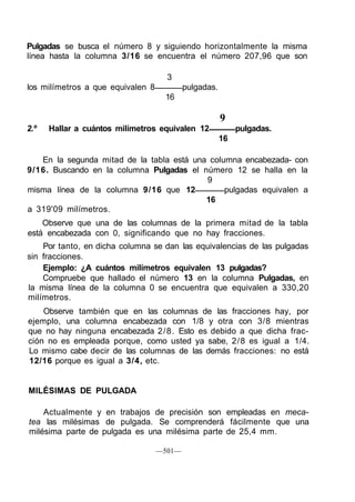 Pulgadas se busca el número 8 y siguiendo horizontalmente la misma
línea hasta la columna 3/16 se encuentra el número 207,96 que son
3
los milímetros a que equivalen 8 pulgadas.
16
9
2.º Hallar a cuántos milímetros equivalen 12 pulgadas.
16
En la segunda mitad de la tabla está una columna encabezada- con
9/16. Buscando en la columna Pulgadas el número 12 se halla en la
9
misma línea de la columna 9/16 que 12 pulgadas equivalen a
16
a 319'09 milímetros.
Observe que una de las columnas de la primera mitad de la tabla
está encabezada con 0, significando que no hay fracciones.
Por tanto, en dicha columna se dan las equivalencias de las pulgadas
sin fracciones.
Ejemplo: ¿A cuántos milímetros equivalen 13 pulgadas?
Compruebe que hallado el número 13 en la columna Pulgadas, en
la misma línea de la columna 0 se encuentra que equivalen a 330,20
milímetros.
Observe también que en las columnas de las fracciones hay, por
ejemplo, una columna encabezada con 1/8 y otra con 3/8 mientras
que no hay ninguna encabezada 2/8. Esto es debido a que dicha frac-
ción no es empleada porque, como usted ya sabe, 2/8 es igual a 1/4.
Lo mismo cabe decir de las columnas de las demás fracciones: no está
12/16 porque es igual a 3/4, etc.
MILÉSIMAS DE PULGADA
Actualmente y en trabajos de precisión son empleadas en meca-
tea las milésimas de pulgada. Se comprenderá fácilmente que una
milésima parte de pulgada es una milésima parte de 25,4 mm.
—501—
 