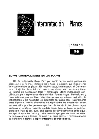 interpretación Planos
L E C C I Ó N
SIGNOS CONVENCIONALES EN LOS PLANOS
Ud. ha visto hasta ahora cómo por medio de los planos pueden re-
presentarse las formas, dimensiones y hasta el acabado que deben tener
las superficies de las piezas. En muchos casos, sin embargo, el Delinean-
te no dibuja las piezas tal como son en sus vistas, sino que para evitarse
un trabajo de delincación largo y complicado utiliza indicaciones sim-
plificadas para representar determinadas formas cuyas dimensiones y
características quedan bien determinadas con un número reducido de
indicaciones y sin necesidad de dibujarlas tal como son. Naturalmente
estos signos o formas abreviadas de representar las superficies deben
ser conocidos por las personas que han de construir las piezas repre-
sentadas en el plano y además no debe haber lugar a dudas en su inter-
pretación. Han de ser, pues, una especie de clave convenida entre aque-
llos que dibujan los planos y todos aquellos que puedan tener necesidad
de interpretarlos o leerlos, de aquí que estos signos y representaciones
se denominen signos o representaciones convencionales.
—503—
 