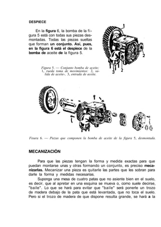 DESPIECE
En la figura 6, la bomba de la fi-
gura 5 está con todas sus piezas des-
montadas. Todas las piezas sueltas
que forman un conjunto. Así, pues,
en la figura 6 está el despiece de la
bomba de aceite de la figura 5.
Figura 5. — Conjunto bomba de aceite;
1, rueda toma de movimientos: 2, sa-
lida de aceite-, 3, entrada de aceite.
Fisura 6. — Piezas que componen la bomba de aceite de la figura 5, desmontada.
MECANIZACIÓN
Para que las piezas tengan la forma y medida exactas para que
puedan montarse unas y otras formando un conjunto, es preciso meca-
nizarlas. Mecanizar una pieza es quitarle las partes que les sobran para
darle la forma y medidas necesarias.
Suponga una mesa de cuatro patas que no asiente bien en el suelo,
es decir, que al apretar en una esquina se mueva o, como suele decirse,
"baile". Lo que se hará para evitar que "baile" será ponerle un trozo
de madera debajo de la pata que está levantada, que no toca el suelo.
Pero si el trozo de madera de que dispone resulta grande, se hará a la
 