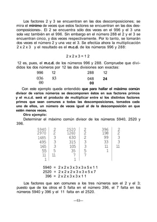 Los factores 2 y 3 se encuentran en las dos descomposiciones; se
mira el mínimo de veces que estos factores se encuentran en las dos des-
composiciones-. El 2 se encuentra sólo dos veces en el 996 y el 3 una
sola vez también en el 996. Sin embargo en el número 288 el 2 y el 3 se
encuentran cinco, y dos veces respectivamente. Por lo tanto, se tomarán
dos veces el número 2 y una vez el 3. Se efectúa ahora la multiplicación
2 x 2 x 3 y el resultado es el m.c.d. de los números 996 y 288:
2 x 2 x 3 = 1 2
12 es, pues, el m.c.d. de los números 996 y 288. Compruebe que divi-
didos los dos números por 12 las dos divisiones son exactas:
996 12 288 12
048036 83
00
24
00
Con este ejemplo queda entendido que para hallar el máximo común
divisor de varios números se descomponen éstos en sus factores primos
y el m.c.d. será el producto de multiplicar entre sí los distintos factores
primos que sean comunes a todas las descomposiciones, tomados cada
uno de ellos, un número de veces igual al de la descomposición en que
estén menos veces.
Otro ejemplo:
Determinar el máximo común divisor de los números 5940, 2520 y
396.
5940
2970
1485
495
165
55
11
1
2
2
3
3
3
5
11
2520
1260
630
315
105
35
7
1
2
2
2
3
3
5
7
396
198
99
33
11
1
2
2
3
3
11
5940 = 2 x 2 x 3 x 3 x 3 x 5 x 1 1
2520 = 2 x 2 x 2 x 3 x 3 x 5 x 7
396 = 2 x 2 x 3 x 3 x 1 1
Los factores que son comunes a los tres números son el 2 y el 3;
puesto que de los otros el 5 falta en el número 396, el 7 falta en los
números 5940 y 396 y el 11 falta en el 2520.
—53—
 