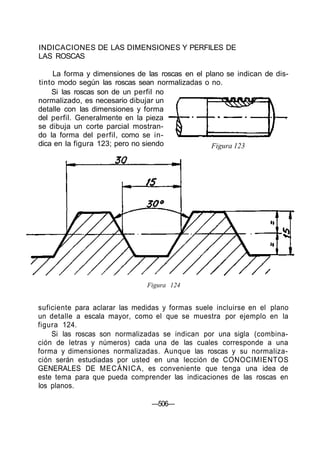 INDICACIONES DE LAS DIMENSIONES Y PERFILES DE
LAS ROSCAS
La forma y dimensiones de las roscas en el plano se indican de dis-
tinto modo según las roscas sean normalizadas o no.
Si las roscas son de un perfil no
normalizado, es necesario dibujar un
detalle con las dimensiones y forma
del perfil. Generalmente en la pieza
se dibuja un corte parcial mostran-
do la forma del perfil, como se in-
dica en la figura 123; pero no siendo
Figura 124
suficiente para aclarar las medidas y formas suele incluirse en el plano
un detalle a escala mayor, como el que se muestra por ejemplo en la
figura 124.
Si las roscas son normalizadas se indican por una sigla (combina-
ción de letras y números) cada una de las cuales corresponde a una
forma y dimensiones normalizadas. Aunque las roscas y su normaliza-
ción serán estudiadas por usted en una lección de CONOCIMIENTOS
GENERALES DE MECÁNICA, es conveniente que tenga una idea de
este tema para que pueda comprender las indicaciones de las roscas en
los planos.
—506—
Figura 123
 