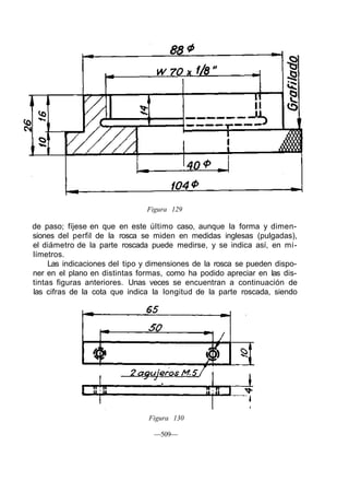 Figura 129
de paso; fíjese en que en este último caso, aunque la forma y dimen-
siones del perfil de la rosca se miden en medidas inglesas (pulgadas),
el diámetro de la parte roscada puede medirse, y se indica así, en mi-
límetros.
Las indicaciones del tipo y dimensiones de la rosca se pueden dispo-
ner en el plano en distintas formas, como ha podido apreciar en las dis-
tintas figuras anteriores. Unas veces se encuentran a continuación de
las cifras de la cota que indica la longitud de la parte roscada, siendo
Figura 130
—509—
 