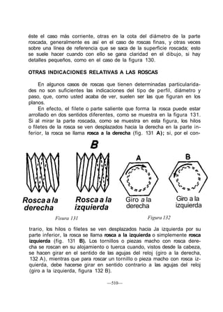 éste el caso más corriente, otras en la cota del diámetro de la parte
roscada, generalmente es así en el caso de roscas finas, y otras veces
sobre una línea de referencia que se saca de la superficie roscada; esto
se suele hacer cuando con ello se gana claridad en el dibujo, si hay
detalles pequeños, como en el caso de la figura 130.
OTRAS INDICACIONES RELATIVAS A LAS ROSCAS
En algunos casos de roscas que tienen determinadas particularida-
des no son suficientes las indicaciones del tipo de perfil, diámetro y
paso, que, como usted acaba de ver, suelen ser las que figuran en los
planos.
En efecto, el filete o parte saliente que forma la rosca puede estar
arrollado en dos sentidos diferentes, como se muestra en la figura 131.
Si al mirar la parte roscada, como se muestra en esta figura, los hilos
o filetes de la rosca se ven desplazados hacia la derecha en la parte in-
ferior, la rosca se llama rosca a la derecha (fig. 131 A); si, por el con-
Roscaala
derecha
Roscaa la
izquierda
Giro a la
derecha
Giro a la
izquierda
Fisura 131 Figura 132
trario, los hilos o filetes se ven desplazados hacia Ja izquierda por su
parte inferior, la rosca se llama rosca a la izquierda o simplemente rosca
izquierda (fig. 131 B). Los tornillos o piezas macho con rosca dere-
cha se roscan en su alojamiento o tuerca cuando, vistos desde la cabeza,
se hacen girar en el sentido de las agujas del reloj (giro a la derecha,
132 A), mientras que para roscar un tornillo o pieza macho con rosca iz-
quierda, debe hacerse girar en sentido contrario a las agujas del reloj
(giro a la izquierda, figura 132 B).
—510—
 
