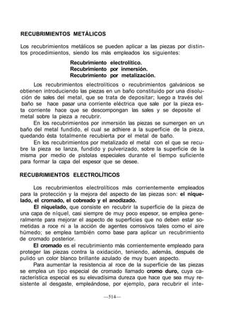 RECUBRIMIENTOS METÁLICOS
Los recubrimientos metálicos se pueden aplicar a las piezas por distin-
tos procedimientos, siendo los más empleados los siguientes:
Recubrimiento electrolítico.
Recubrimiento por inmersión.
Recubrimiento por metalización.
Los recubrimientos electrolíticos o recubrimientos galvánicos se
obtienen introduciendo las piezas en un baño constituido por una disolu-
ción de sales del metal, que se trata de depositar; luego a través del
baño se hace pasar una corriente eléctrica que sale por la pieza es-
ta corriente hace que se descompongan las sales y se deposite el
metal sobre la pieza a recubrir.
En los recubrimientos por inmersión las piezas se sumergen en un
baño del metal fundido, el cual se adhiere a la superficie de la pieza,
quedando ésta totalmente recubierta por el metal de baño.
En los recubrimientos por metalizado el metal con el que se recu-
bre la pieza se lanza, fundido y pulverizado, sobre la superficie de la
misma por medio de pistolas especiales durante el tiempo suficiente
para formar la capa del espesor que se desee.
RECUBRIMIENTOS ELECTROLÍTICOS
Los recubrimientos electrolíticos más corrientemente empleados
para la protección y la mejora del aspecto de las piezas son: el nique-
lado, el cromado, el cobreado y el anodizado.
El niquelado, que consiste en recubrir la superficie de la pieza de
una capa de níquel, casi siempre de muy poco espesor, se emplea gene-
ralmente para mejorar el aspecto de superficies que no deben estar so-
metidas a roce ni a la acción de agentes corrosivos tales como el aire
húmedo; se emplea también como base para aplicar un recubrimiento
de cromado posterior.
El cromado es el recubrimiento más corrientemente empleado para
proteger las piezas contra la oxidación, teniendo, además, después de
pulido un color blanco brillante azulado de muy buen aspecto.
Para aumentar la resistencia al roce de la superficie de las piezas
se emplea un tipo especial de cromado llamado cromo duro, cuya ca-
racterística especial es su elevadísima dureza que hace que sea muy re-
sistente al desgaste, empleándose, por ejemplo, para recubrir el inte-
—514—
 