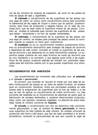 rior de los cilindros de motores de explosión, así como en las partes de
roce de apoyo de ejes y cigüeñales.
El cobreado o recubrimiento de las superficies de las piezas con
una capa de cobre, se utiliza como recubrimiento previo para aumentar
la adherencia de las capas de níquel o cromo que se aplican, posterior-
mente, para fines de protección y aspecto menos en el caso de cro-
mado duro, que se hace sobre la superficie misma de las piezas. Tam-
bién se emplea el cobreado para recubrir las superficies de las piezas
que deben cementarse y no han de quedar cementadas.
El cadmiado, o recubrimiento de la superficie de las piezas con
una capa de cadmio, se emplea para proteger las piezas contra la corro-
sión cuando su aspecto no tiene gran importancia.
El anodizado no es un recubrimiento metálico propiamente dicho,
sino un procedimiento electrolítico para proteger las piezas de aluminio
y aleaciones de este metal. Consiste en oxidar la superficie de las pie-
zas de aluminio y sus aleaciones en un baño electrolítico especial. La su-
perficie queda cubierta de una capa finísima de óxido de aluminio que
es muy resistente a la corrosión, y que apenas quita brillo a las super-
ficies de las piezas, pudiendo además ser teñidas con colorantes espe-
ciales para dar distintos colores con lo que quedan superficies muy atrac-
tivas.
RECUBRIMIENTOS POR INMERSIÓN
Los recubrimientos por inmersión más utilizados son: el estañado
y el cincado o galvanizado.
El primero, que consiste en recubrir el metal con una capa de es-
taño introduciendo las piezas en un baño de estaño fundido, se emplea
poco en construcción mecánica. Entre sus principales empleos en este
campo está la preparación de superficies que se han de soldar o a las
que se han de aplicar un recubrimiento de metal antifricción. Lo más
corriente del estañado es el recubrimiento de planchas de acero para la
fabricación de envases destinados a contener determinados productos,
tales, como, por ejemplo, conservas vegetales. La plancha de acero esta-
ñada recibe el nombre corriente de hojalata.
El cincado, o recubrimiento con cinc se denomina más corriente-
mente galvanizado, o sea, el nombre de hierro galvanizado al hierro
cuya superficie ha sido tratada de esta manera. Su empleo principal es
protección del hierro y del acero, que han de estar sometidos a la acción
atmosférica, teniendo la particularidad de que aún cuando la capa de
—515—
 