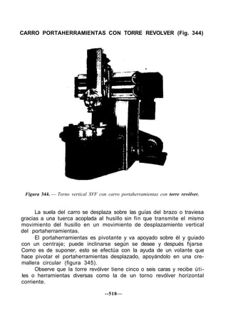 CARRO PORTAHERRAMIENTAS CON TORRE REVOLVER (Fig. 344)
Figura 344. — Torno vertical SVF con carro portaherramientas con torre revólver.
La suela del carro se desplaza sobre las guías del brazo o traviesa
gracias a una tuerca acoplada al husillo sin fin que transmite el mismo
movimiento del husillo en un movimiento de desplazamiento vertical
del portaherramientas.
El portaherramientas es pivotante y va apoyado sobre él y guiado
con un centraje; puede inclinarse según se desee y después fijarse
Como es de suponer, esto se efectúa con la ayuda de un volante que
hace pivotar el portaherramientas desplazado, apoyándolo en una cre-
mallera circular (figura 345).
Observe que la torre revólver tiene cinco o seis caras y recibe úti-
les o herramientas diversas como la de un torno revólver horizontal
corriente.
--518—
 