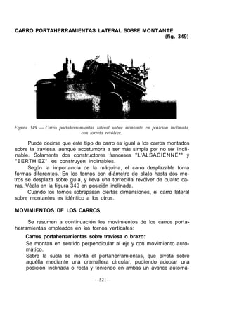 CARRO PORTAHERRAMIENTAS LATERAL SOBRE MONTANTE
(fig. 349)
Figura 349. — Carro portaherramientas lateral sobre montante en posición inclinada,
con torreta revólver.
Puede decirse que este tipo de carro es igual a los carros montados
sobre la traviesa, aunque acostumbra a ser más simple por no ser incli-
nable. Solamente dos constructores franceses "L'ALSACIENNE"" y
"BERTHIEZ" los construyen inclinables.
Según la importancia de la máquina, el carro desplazable toma
formas diferentes. En los tornos con diámetro de plato hasta dos me-
tros se desplaza sobre guía, y lleva una torrecilla revólver de cuatro ca-
ras. Véalo en la figura 349 en posición inclinada.
Cuando los tornos sobrepasan ciertas dimensiones, el carro lateral
sobre montantes es idéntico a los otros.
MOVIMIENTOS DE LOS CARROS
Se resumen a continuación los movimientos de los carros porta-
herramientas empleados en los tornos verticales:
Carros portaherramientas sobre traviesa o brazo:
Se montan en sentido perpendicular al eje y con movimiento auto-
mático.
Sobre la suela se monta el portaherramientas, que pivota sobre
aquélla mediante una cremallera circular, pudiendo adoptar una
posición inclinada o recta y teniendo en ambas un avance automá-
—521—
 