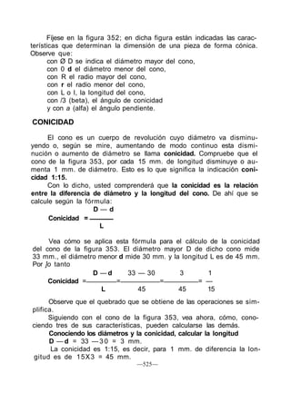 Fíjese en la figura 352; en dicha figura están indicadas las carac-
terísticas que determinan la dimensión de una pieza de forma cónica.
Observe que:
con Ø D se indica el diámetro mayor del cono,
con 0 d el diámetro menor del cono,
con R el radio mayor del cono,
con r el radio menor del cono,
con L o I, la longitud del cono,
con /3 (beta), el ángulo de conicidad
y con a (alfa) el ángulo pendiente.
CONICIDAD
El cono es un cuerpo de revolución cuyo diámetro va disminu-
yendo o, según se mire, aumentando de modo continuo esta dismi-
nución o aumento de diámetro se llama conicidad. Compruebe que el
cono de la figura 353, por cada 15 mm. de longitud disminuye o au-
menta 1 mm. de diámetro. Esto es lo que significa la indicación coni-
cidad 1:15.
Con lo dicho, usted comprenderá que la conicidad es la relación
entre la diferencia de diámetro y la longitud del cono. De ahí que se
calcule según la fórmula:
D — d
Conicidad =
L
Vea cómo se aplica esta fórmula para el cálculo de la conicidad
del cono de la figura 353. El diámetro mayor D de dicho cono mide
33 mm., el diámetro menor d mide 30 mm. y la longitud L es de 45 mm.
Por ]o tanto
D — d 33 — 30 3 1
Conicidad = = = = —
L 45 45 15
Observe que el quebrado que se obtiene de las operaciones se sim-
plifica.
Siguiendo con el cono de la figura 353, vea ahora, cómo, cono-
ciendo tres de sus características, pueden calcularse las demás.
Conociendo los diámetros y la conicidad, calcular la longitud
D — d = 33 — 3 0 = 3 mm.
La conicidad es 1:15, es decir, para 1 mm. de diferencia la lon-
gitud es de 15X3 = 45 mm.
—525—
 