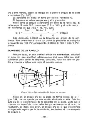una y otra manera, según se indique en el plano o croquis de la pieza
a mecanizar (fig. 353).
La pendiente se indica en tanto por ciento: Pendiente %.
El ángulo a se indica siempre en grados y minutos.
Fíjese cómo se calcula la pendiente del cono de la figura 353. El
radio mayor R mide 16,5, puesto que 33:2 = 16,5, y el radio menor r,
15 milímetros ya que 30:2 = 15. Así, pues,
R—r 16,5—15 1,5
tg a = = = =- 0,03333
L 45 45
Esta dimensión 0,03333 es la tangente del ángulo de la pen-
diente. Para determinar el tanto por ciento de pendiente se multiplica
la tangente por 100. Por consiguiente, 0,03333 X 100 = 3,33 % Pen-
diente.
TANGENTE DE UN ÁNGULO
Aunque usted, en una próxima lección de Matemáticas, estudiará
el tema con más amplitud, adelantaremos aquí unos datos que serán
suficientes para definir la tangente, calcularla, hallar su valor en gra-
dos y minutos y aplicar este valor al torneado cónico.
Figura 354. — Determinación del ángulo de un cono.
Fíjese en el ángulo a/2 de la pieza de forma cónica de la fi-
gura 354, que se aprecia por una sección efectuada en ella. Este án-
gulo a/2 es el determinante de la conicidad de la pieza. Dado que el
cono es una superficie, como todas las que se forman en el torno, de
revolución, es decir, que giran, el ángulo a/2 es el que determinará
la trayectoria seguida por la herramienta, formándose el cono completo
de ángulo a.
—527—
 