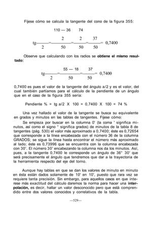 Fíjese cómo se calcula la tangente del cono de la figura 355:
110 — 36 74
2 2 37
tg = = = = 0,7400
2 50 50 50
Observe que calculando con los radios se obtiene el mismo resul-
tado:
55 — 18 37
tg = = = 0,7400
2 50 50
0,7400 es pues el valor de la tangente del ángulo a/2 y es el valor, del
cual también partíamos para el cálculo de la pendiente de un ángulo
que en el caso de la figura 355 sería:
Pendiente % = tg a/2 X 100 = 0,7400 X 100 = 74 %
Una vez hallado el valor de la tangente se busca su equivalente
en grados y minutos en las tablas de tangentes. Fíjese cómo:
Se empieza por buscar en la columna 0' (la coma ' significa mi-
nutos, así como el signo ° significa grados) de minutos de la tabla 8 de
tangentes (pág. 530) el valor más aproximado a 0,7400; éste es 0,72654
que corresponde a la línea encabezada con el número 36 de la columna
GRADOS; se sigue la línea hasta encontrar el número más aproximado
al lado; éste es 0,73996 que se encuentra con la columna encabezada
con 30'. El número 30' encabezando la columna nos da los minutos. Así,
pues, a la tangente 0,7400 le corresponde un ángulo de 36° 30' que
será precisamente el ángulo que tendremos que dar a la trayectoria de
la herramienta respecto del eje del torno.
Aunque hay tablas en que se dan los valores de minuto en minuto
en ésta están dados solamente de 10' en 10', puesto que rara vez se
requiere tanta precisión. Sin embargo, para aquellos casos en que inte-
rese más exactitud del cálculo daremos la norma para hacer una inter-
polación, es decir, hallar un valor desconocido pero que está compren-
dido entre dos valores conocidos y correlativos de la tabla.
—529—
 