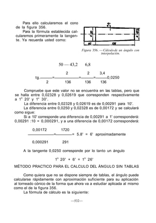 Para ello calcularemos el cono
de la figura 356.
Para la fórmula establecida cal-
cularemos primeramente la tangen-
te. Ya recuerda usted como:
Figura 356. —Cálculode un ángulo con
interpolación.
50 — 43,2 6,8
2 2 3,4
tg. = = = 0,0250
2 136 136 136
Compruebe que este valor no se encuentra en las tablas, pero que
se halla entre 0,02328 y 0,02619 que corresponden respectivamente
a 1o
20' y 1° 30'.
La diferencia entre 0,02328 y 0,02619 es de 0,00291 para 10'.
La diferencia entre 0,0250 y 0,02328 es de 0,00172 y se calculará
como sigue:
Si a 10' corresponde una diferencia de 0,00291 a 1' corresponderá:
0,00291 :10 = 0,000291, y a una diferencia de 0,00172 corresponderá:
0,00172 1720
= = 5.8' = 6' aproximadamente
0,000291 291
A la tangente 0,0250 corresponde por lo tanto un ángulo
1o
20' + 6' = 1o
26'
MÉTODO PRACTICO PARA EL CALCULO DEL ÁNGULO SIN TABLAS
Como quiera que no se dispone siempre de tablas, el ángulo puede
calcularse rápidamente con aproximación suficiente para su aplicación
al torneado cónico de la forma que ahora va a estudiar aplicada al mismo
como el de la figura 356.
La fórmula de cálculo es la siguiente:
—532—
 