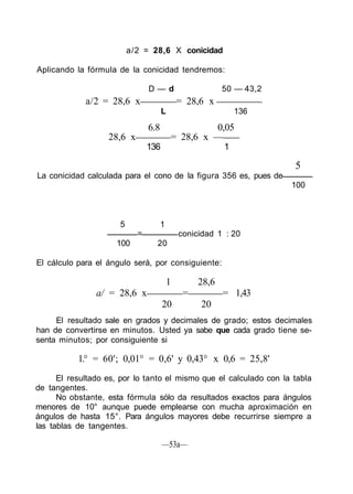 a/2 = 28,6 X conicidad
Aplicando la fórmula de la conicidad tendremos:
D — d 50 — 43,2
a/2 = 28,6 x = 28,6 x
L 136
6.8 0,05
28,6 x = 28,6 x —
136 1
5
La conicidad calculada para el cono de la figura 356 es, pues de
100
5 1
= conicidad 1 : 20
100 20
El cálculo para el ángulo será, por consiguiente:
1 28,6
a/ = 28,6 x = = 1,43
20 20
El resultado sale en grados y decimales de grado; estos decimales
han de convertirse en minutos. Usted ya sabe que cada grado tiene se-
senta minutos; por consiguiente si
1.° = 60'; 0,01° = 0,6' y 0,43° x 0,6 = 25,8'
El resultado es, por lo tanto el mismo que el calculado con la tabla
de tangentes.
No obstante, esta fórmula sólo da resultados exactos para ángulos
menores de 10° aunque puede emplearse con mucha aproximación en
ángulos de hasta 15°. Para ángulos mayores debe recurrirse siempre a
las tablas de tangentes.
—53a—
 