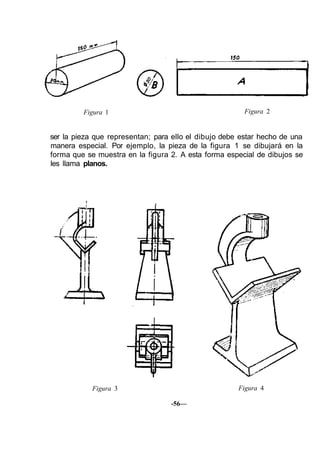 Figura 1 Figura 2
ser la pieza que representan; para ello el dibujo debe estar hecho de una
manera especial. Por ejemplo, la pieza de la figura 1 se dibujará en la
forma que se muestra en la figura 2. A esta forma especial de dibujos se
les llama planos.
Figura 3 Figura 4
-56—
 