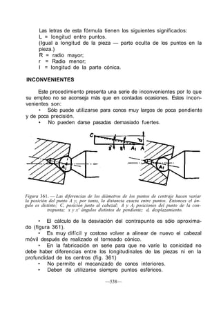 Las letras de esta fórmula tienen los siguientes significados:
L = longitud entre puntos.
(Igual a longitud de la pieza — parte oculta de los puntos en la
pieza.)
R = radio mayor;
r = Radio menor;
I = longitud de la parte cónica.
INCONVENIENTES
Este procedimiento presenta una serie de inconvenientes por lo que
su empleo no se aconseja más que en contadas ocasiones. Estos incon-
venientes son:
• Sólo puede utilizarse para conos muy largos de poca pendiente
y de poca precisión.
• No pueden darse pasadas demasiado fuertes.
Figura 361. — Las diferencias de los diámetros de los puntos de centraje hacen variar
la posición del punto A y, por tanto, la distancia exacta entre puntos. Entonces el án-
gulo es distinto; C, posición junto al cabezal; A y Al posiciones del punto de la con-
trapunta; x y x' ángulos distintos de pendiente; d, desplazamiento.
• El cálculo de la desviación del contrapunto es sólo aproxima-
do (figura 361).
• Es muy difícil y costoso volver a alinear de nuevo el cabezal
móvil después de realizado el torneado cónico.
• En la fabricación en serie para que no varíe la conicidad no
debe haber diferencias entre los longitudinales de las piezas ni en la
profundidad de los centros (fig. 361)
• No permite el mecanizado de conos interiores.
• Deben de utilizarse siempre puntos esféricos.
—538—
 