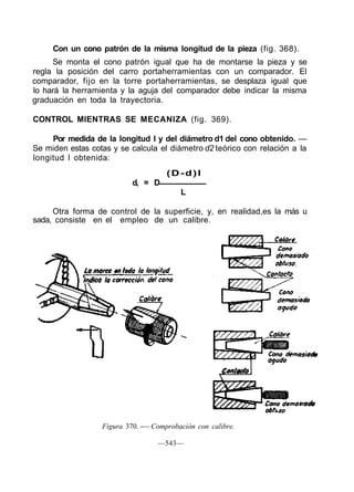 Con un cono patrón de la misma longitud de la pieza (fig. 368).
Se monta el cono patrón igual que ha de montarse la pieza y se
regla la posición del carro portaherramientas con un comparador. El
comparador, fijo en la torre portaherramientas, se desplaza igual que
lo hará la herramienta y la aguja del comparador debe indicar la misma
graduación en toda la trayectoria.
CONTROL MIENTRAS SE MECANIZA (fig. 369).
Por medida de la longitud I y del diámetro d1 del cono obtenido. —
Se miden estas cotas y se calcula el diámetro d2 teórico con relación a la
longitud I obtenida:
(D-d)l
d, = D
L
Otra forma de control de la superficie, y, en realidad,es la más u
sada, consiste en el empleo de un calibre.
Figura 370. -— Comprobación con calibre.
—543—
 