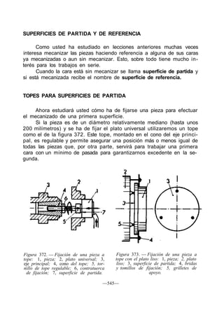 SUPERFICIES DE PARTIDA Y DE REFERENCIA
Como usted ha estudiado en lecciones anteriores muchas veces
interesa mecanizar las piezas haciendo referencia a alguna de sus caras
ya mecanizadas o aun sin mecanizar. Esto, sobre todo tiene mucho in-
terés para los trabajos en serie.
Cuando la cara está sin mecanizar se llama superficie de partida y
si está mecanizada recibe el nombre de superficie de referencia.
TOPES PARA SUPERFICIES DE PARTIDA
Ahora estudiará usted cómo ha de fijarse una pieza para efectuar
el mecanizado de una primera superficie.
Si la pieza es de un diámetro relativamente mediano (hasta unos
200 milímetros) y se ha de fijar el plato universal utilizaremos un tope
como el de la figura 372. Este tope, montado en el cono del eje princi-
pal, es regulable y permite asegurar una posición más o menos igual de
todas las piezas que, por otra parte, servirá para trabajar una primera
cara con un mínimo de pasada para garantizarnos excedente en la se-
gunda.
Figura 372. — Fijación de una pieza a
tope: 1, pieza; 2, plato universal; 3,
eje principal; 4, cono del tope; 5, tor-
nillo de tope regulable; 6, contratuerca
de fijación; 7, superficie de partida.
Figura 373. — Fijación de una pieza a
tope con el plato liso: 1, pieza; 2, plato
liso; 3, superficie de partida; 4, bridas
y tomillos de fijación; 5, grilletes de
apoyo.
—545—
 