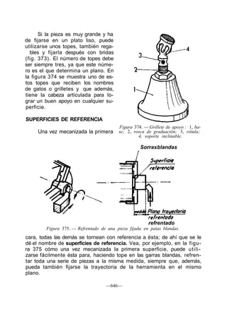 Si la pieza es muy grande y ha
de fijarse en un plato liso, puede
utilizarse unos topes, también rega-
bles y fijarla después con bridas
(fig. 373). El número de topes debe
ser siempre tres, ya que este núme-
ro es el que determina un plano. En
la figura 374 se muestra uno de es-
tos topes que reciben los nombres
de gatos o grilletes y que además,
tiene la cabeza articulada para lo-
grar un buen apoyo en cualquier su-
perficie.
SUPERFICIES DE REFERENCIA
Una vez mecanizada la primera
Figura 374. — Grillete de apoyo : 1, ba-
se; 2, rosca de graduación; 3, rótula;
4, soporte inclinable.
Sorrasblandas
refrentado
Figura 375. — Refrentado de una pieza fijada en patas blandas.
cara, todas las demás se tornean con referencia a ésta; de ahí que se le
dé el nombre de superficies de referencia. Vea, por ejemplo, en la figu-
ra 375 cómo una vez mecanizada la primera superficie, puede utili-
zarse fácilmente ésta para, haciendo tope en las garras blandas, refren-
tar toda una serie de piezas a la misma medida, siempre que, además,
pueda también fijarse la trayectoria de la herramienta en el mismo
plano.
—646—
 