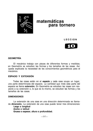 matemáticas
para tornero
L E C C I O N
GEOMETRÍA
El mecánico trabaja con piezas de diferentes formas y medidas;
en Geometría se estudian las formas y los tamaños de las cosas. Así
queda explicada la necesidad de los conocimientos geométricos para el
mecánico.
ESPACIO Y EXTENSIÓN
Todas las cosas están en el espacio y cada cosa ocupa un lugar,
una parte determinada del espacio. La cantidad que mide esta parte del
espacio se llama extensión. En Geometría se estudian las cosas con res-
pecto a su extensión o, lo que es lo mismo, se estudian las formas y los
tamaños de las cosas.
DIMENSIONES
La extensión de una cosa en una dirección determinada es llama-
da dimensión. La extensión de una cosa puede tener tres dimensiones:
Largo o longitud
Ancho o latitud
Grueso o espesor, altura o profundidad.
—557—
 