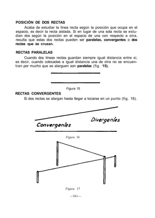 POSICIÓN DE DOS RECTAS
Acaba de estudiar la línea recta según la posición que ocupa en el
espacio, es decir la recta aislada. Si en lugar de una sola recta se estu-
dian dos según la posición en el espacio de una con respecto a otra,
resulta que estas dos rectas pueden ser paralelas, convergentes o dos
rectas que se cruzan.
RECTAS PARALELAS
Cuando dos líneas rectas guardan siempre igual distancia entre sí,
es decir, cuando colocadas a igual distancia una de otra no se encuen-
tran por mucho que se alarguen son paralelas (fig. 15).
Figura 15
RECTAS CONVERGENTES
Si dos rectas se alargan hasta llegar a tocarse en un punto (fig. 16).
Figura 16
Figura 17
—561—
 