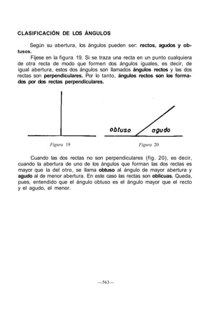 CLASIFICACIÓN DE LOS ÁNGULOS
Según su abertura, los ángulos pueden ser: rectos, agudos y ob-
tusos.
Fíjese en la figura 19. Si se traza una recta en un punto cualquiera
de otra recta de modo que formen dos ángulos iguales, es decir, de
igual abertura, estos dos ángulos son llamados ángulos rectos y las dos
rectas son perpendiculares. Por lo tanto, ángulos rectos son los forma-
dos por dos rectas perpendiculares.
Figura 19 Figura 20
Cuando las dos rectas no son perpendiculares (fig. 20), es decir,
cuando la abertura de uno de los ángulos que forman las dos rectas es
mayor que la del otro, se llama obtuso al ángulo de mayor abertura y
agudo al de menor abertura. En este caso las rectas son oblicuas. Queda,
pues, entendido que el ángulo obtuso es el ángulo mayor que el recto
y el agudo, el menor.
—563—
 