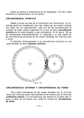 Usted ya conoce la importancia de los engranajes. Por ello, usted
estudiará su representación en los planos.
CIRCUNFERENCIA PRIMITIVA
Desde el punto de vista de la transmisión del movimiento, un en-
granaje puede ser considerado como dos ruedas que se mueven rodando
una sobre otra sin deslizamiento, cada una de las circunferencias de
contacto de estas ruedas imaginarias es lo que se llama circunferencia
primitiva de la rueda dentada a que corresponde. En la figura 138 se
ha representado esquemáticamente un engranaje y en ella puede ver
las circunferencias primitivas de las ruedas, dibujadas con línea de trazo
y punto.
El diámetro correspondiente a la circunferencia primitiva de una
rueda dentada se llama diámetro primitivo.
Figura 138
CIRCUNFERENCIA EXTERIOR Y CIRCUNFERENCIA DE FONDO
Otros datos interesantes de las ruedas dentadas son la circunfe-
rencia que limita las partes más salientes de los dientes que se llama cir-
cunferencia exterior y la circunferencia que determina la parte más in-
terna o fondo de los huecos que recibe el nombre de circunferencia
de fondo.
—565—
 