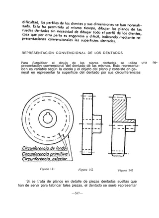REPRESENTACIÓN CONVENCIONAL DE LOS DENTADOS
Figura 141 Figura 142 Figura 143
Si se trata de planos en detalle de piezas dentadas sueltas que
han de servir para fabricar tales piezas, el dentado se suele representar
—567—
Para Simplificar el dibujo de las piezas dentadas se utiliza una re-
presentación convencional del dentado de las mismas. Esta representa-
con es variable según la escala y el objeto del plano y consiste en ge-
neral en representar la superficie del dentado por sus circunferencias
 
