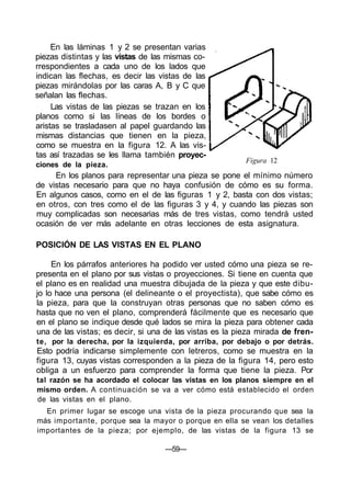 Figura 12
En las láminas 1 y 2 se presentan varias
piezas distintas y las vistas de las mismas co-
rrespondientes a cada uno de los lados que
indican las flechas, es decir las vistas de las
piezas mirándolas por las caras A, B y C que
señalan las flechas.
Las vistas de las piezas se trazan en los
planos como si las líneas de los bordes o
aristas se trasladasen al papel guardando las
mismas distancias que tienen en la pieza,
como se muestra en la figura 12. A las vis-
tas así trazadas se les llama también proyec-
ciones de la pieza.
En los planos para representar una pieza se pone el mínimo número
de vistas necesario para que no haya confusión de cómo es su forma.
En algunos casos, como en el de las figuras 1 y 2, basta con dos vistas;
en otros, con tres como el de las figuras 3 y 4, y cuando las piezas son
muy complicadas son necesarias más de tres vistas, como tendrá usted
ocasión de ver más adelante en otras lecciones de esta asignatura.
POSICIÓN DE LAS VISTAS EN EL PLANO
En los párrafos anteriores ha podido ver usted cómo una pieza se re-
presenta en el plano por sus vistas o proyecciones. Si tiene en cuenta que
el plano es en realidad una muestra dibujada de la pieza y que este dibu-
jo lo hace una persona (el delineante o el proyectista), que sabe cómo es
la pieza, para que la construyan otras personas que no saben cómo es
hasta que no ven el plano, comprenderá fácilmente que es necesario que
en el plano se indique desde qué lados se mira la pieza para obtener cada
una de las vistas; es decir, si una de las vistas es la pieza mirada de fren-
te, por la derecha, por la izquierda, por arriba, por debajo o por detrás.
Esto podría indicarse simplemente con letreros, como se muestra en la
figura 13, cuyas vistas corresponden a la pieza de la figura 14, pero esto
obliga a un esfuerzo para comprender la forma que tiene la pieza. Por
tal razón se ha acordado el colocar las vistas en los planos siempre en el
mismo orden. A continuación se va a ver cómo está establecido el orden
de las vistas en el plano.
En primer lugar se escoge una vista de la pieza procurando que sea la
más importante, porque sea la mayor o porque en ella se vean los detalles
importantes de la pieza; por ejemplo, de las vistas de la figura 13 se
—59—
 