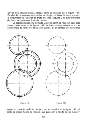 por las tres circunferencias citadas, como se muestra en la figura 141.
De ellas la circunferencia primitiva se dibuja con línea de trazo y punto,
la circunferencia exterior se traza de línea seguida y la circunferencia
de fondo se traza con línea de puntos.
La representación del dentado visto de perfil sé hace en este caso
como puede verse en la figura 142; la línea correspondiente a la cir-
cunferencia de fondo se dibuja con puntos. Si el dentado se representa
Figura 144 Figura 145
según un corte de perfil se dibuja como se muestra en la figura 143; el
corte se dibuja hecho de manera que pase por el fondo de un hueco y
—568—
 