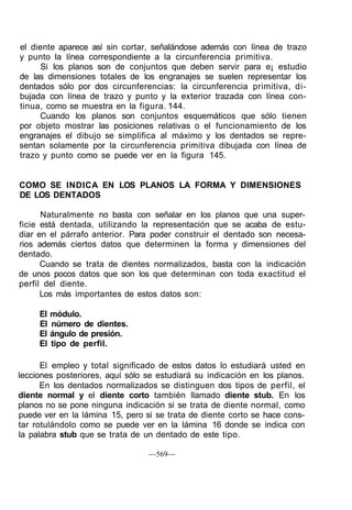 el diente aparece así sin cortar, señalándose además con línea de trazo
y punto la línea correspondiente a la circunferencia primitiva.
Si los planos son de conjuntos que deben servir para e¡ estudio
de las dimensiones totales de los engranajes se suelen representar los
dentados sólo por dos circunferencias: la circunferencia primitiva, di-
bujada con línea de trazo y punto y la exterior trazada con línea con-
tinua, como se muestra en la figura. 144.
Cuando los planos son conjuntos esquemáticos que sólo tienen
por objeto mostrar las posiciones relativas o el funcionamiento de los
engranajes el dibujo se simplifica al máximo y los dentados se repre-
sentan solamente por la circunferencia primitiva dibujada con línea de
trazo y punto como se puede ver en la figura 145.
COMO SE INDICA EN LOS PLANOS LA FORMA Y DIMENSIONES
DE LOS DENTADOS
Naturalmente no basta con señalar en los planos que una super-
ficie está dentada, utilizando la representación que se acaba de estu-
diar en el párrafo anterior. Para poder construir el dentado son necesa-
rios además ciertos datos que determinen la forma y dimensiones del
dentado.
Cuando se trata de dientes normalizados, basta con la indicación
de unos pocos datos que son los que determinan con toda exactitud el
perfil del diente.
Los más importantes de estos datos son:
El módulo.
El número de dientes.
El ángulo de presión.
El tipo de perfil.
El empleo y total significado de estos datos lo estudiará usted en
lecciones posteriores, aquí sólo se estudiará su indicación en los planos.
En los dentados normalizados se distinguen dos tipos de perfil, el
diente normal y el diente corto también llamado diente stub. En los
planos no se pone ninguna indicación si se trata de diente normal, como
puede ver en la lámina 15, pero si se trata de diente corto se hace cons-
tar rotulándolo como se puede ver en la lámina 16 donde se indica con
la palabra stub que se trata de un dentado de este tipo.
—569—
 