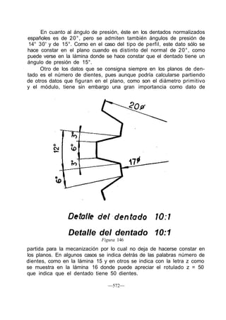 En cuanto al ángulo de presión, éste en los dentados normalizados
españoles es de 20°, pero se admiten también ángulos de presión de
14° 30' y de 15°. Corno en el caso del tipo de perfil, este dato sólo se
hace constar en el plano cuando es distinto del normal de 20°, como
puede verse en la lámina donde se hace constar que el dentado tiene un
ángulo de presión de 15°.
Otro de los datos que se consigna siempre en los planos de den-
tado es el número de dientes, pues aunque podría calcularse partiendo
de otros datos que figuran en el plano, como son el diámetro primitivo
y el módulo, tiene sin embargo una gran importancia como dato de
Detalle del dentado 10:1
Figura 146
partida para la mecanización por lo cual no deja de hacerse constar en
los planos. En algunos casos se indica detrás de las palabras número de
dientes, como en la lámina 15 y en otros se indica con la letra z como
se muestra en la lámina 16 donde puede apreciar el rotulado z = 50
que indica que el dentado tiene 50 dientes.
—572—
 