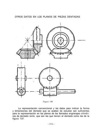 OTROS DATOS EN LOS PLANOS DE PIEZAS DENTADAS
Figura 149
La representación convencional y los datos para indicar la forma
y dimensiones del dentado que se acaban de estudiar son suficientes
para la representación en los planos de los llamados engranajes cilindri-
cos de dentado recto, que son los que tienen el dentado como los de la
figura 137.
—574—
 