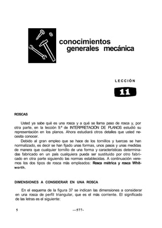 conocimientos
generales mecánica
L E C C I Ó N
ROSCAS
Usted ya sabe qué es una rosca y a qué se llama paso de rosca y, por
otra parte, en la lección 9.ª de INTERPRETACIÓN DE PLANOS estudió su
representación en los planos. Ahora estudiará otros detalles que usted ne-
cesita conocer.
Debido al gran empleo que se hace de los tornillos y tuercas se han
normalizado, es decir se han fijado unas formas, unos pasos y unas medidas
de manera que cualquier tornillo de una forma y características determina-
das fabricado en un país cualquiera pueda ser sustituido por otro fabri-
cado en otra parte siguiendo las normas establecidas. A continuación vere-
mos los dos tipos de rosca más empleados: Rosca métrica y rosca Whit-
worth.
DIMENSIONES A CONSIDERAR EN UNA ROSCA
En el esquema de la figura 37 se indican las dimensiones a considerar
en una rosca de perfil triangular, que es el más corriente. El significado
de las letras es el siguiente:
5 —577-
 