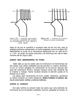 Figura 397. — Esquema representati-
vo en forma exagerada del acabado
con herramientas de corte oblicuo y
punta aguda.
Figura 398. — Acabado con la herra-
mienta de punta redondeada.
bajos en los que la superficie a conseguir haya de ser muy fina, pues su
acabado podríamos representarlo, en forma exagerada, como en la figura 397.
Redondeando la punta de la herramienta ligeramente con un radio de 0'1
a 1 mm., se evitan los surcos profundos y se disminuye aún más el calen-
tamiento del filo (figura 398).
ACEROS PARA HERRAMIENTAS DE TORNO
Usted sabe ya que los aceros para la construcción de herramientas de-
ben poseer unas ciertas cualidades que les permitan un máximo rendimien-
to con un mínimo desgaste. Su composición ha de permitir alcanzar des-
pués del tratamiento térmico, durezas mayores cuanto más resistente sea
el material a trabajar. Nunca resultará excesiva la atención puesta en la
elección de un acero.
Los aceros para herramientas de torno pueden clasificarse, atendiendo
su dureza creciente, en cuatro categorías: Aceros fundidos al carbono, ace-
ros de corte rápido, stelitas y carburos metálicos.
ACEROS AL CARBONO
Con este nombre se conocen todos los aceros que como elemento de-
terminante de sus principales cualidades (dureza, capacidad de temple, te-
-593—
 