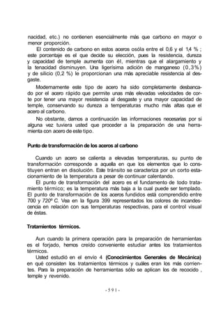 nacidad, etc.) no contienen esencialmente más que carbono en mayor o
menor proporción.
El contenido de carbono en estos aceros osóla entre el 0,6 y el 1,4 % ;
este porcentaje es el que decide su elección, pues la resistencia, dureza
y capacidad de temple aumenta con él, mientras que el alargamiento y
la tenacidad disminuyen. Una ligerísima adición de manganeso (0,3%)
y de silicio (0,2 %) le proporcionan una más apreciable resistencia al des-
gaste.
Modernamente este tipo de acero ha sido completamente desbanca-
do por el acero rápido que permite unas más elevadas velocidades de cor-
te por tener una mayor resistencia al desgaste y una mayor capacidad de
temple, conservando su dureza a temperaturas mucho más altas que el
acero al carbono.
No obstante, damos a continuación las informaciones necesarias por si
alguna vez tuviera usted que proceder a la preparación de una herra-
mienta con acero de este tipo.
Punto de transformación de los aceros al carbono
Cuando un acero se calienta a elevadas temperaturas, su punto de
transformación corresponde a aquella en que los elementos que lo cons-
tituyen entran en disolución. Este tránsito se caracteriza por un corto esta-
cionamiento de la temperatura a pesar de continuar calentando.
El punto de transformación del acero es el fundamento de todo trata-
miento térmico; es la temperatura más baja a la cual puede ser templado.
El punto de transformación de los aceros fundidos está comprendido entre
700 y 720º C. Vea en la figura 399 representados los colores de incandes-
cencia en relación con sus temperaturas respectivas, para el control visual
de éstas.
Tratamientos térmicos.
Aun cuando la primera operación para la preparación de herramientas
es el forjado, hemos creído conveniente estudiar antes los tratamientos
térmicos.
Usted estudió en el envío 4 (Conocimientos Generales de Mecánica)
en qué consisten los tratamientos térmicos y cuáles eran los más corrien-
tes. Para la preparación de herramientas sólo se aplican los de recocido ,
temple y revenido.
- 5 9 1 -
 