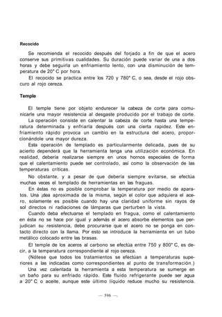 Recocido
Se recomienda el recocido después del forjado a fin de que el acero
conserve sus primitivas cualidades. Su duración puede variar de una a dos
horas y debe seguirla un enfriamiento lento, con una disminución de tem-
peratura de 20" C por hora.
El recocido se practica entre los 720 y 780" C, o sea, desde el rojo obs-
curo al rojo cereza.
Temple
El temple tiene por objeto endurecer la cabeza de corte para comu-
nicarle una mayor resistencia al desgaste producido por el trabajo de corte.
La operación consiste en calentar la cabeza de corte hasta una tempe-
ratura determinada y enfriarla después con una cierta rapidez. Este en-
friamiento rápido provoca un cambio en la estructura del acero, propor-
cionándole una mayor dureza.
Esta operación de templado es particularmente delicada, pues de su
acierto dependerá que la herramienta tenga una utilización económica. En
realidad, debería realizarse siempre en unos hornos especiales de forma
que el calentamiento puede ser controlado, así como la observación de las
temperaturas críticas.
No obstante, y a pesar de que debería siempre evitarse, se efectúa
muchas veces el templado de herramientas en las fraguas.
En éstas no es posible comprobar la temperatura por medio de apara-
tos. Una ¡dea aproximada de la misma, según el color que adquiera el ace-
ro, solamente es posible cuando hay una claridad uniforme sin rayos de
sol directos ni radiaciones de lámparas que perturben la vista.
Cuando deba efectuarse el templado en fragua, como el calentamiento
en ésta no se hace por igual y además el acero absorbe elementos que per-
judican su resistencia, debe procurarse que el acero no se ponga en con-
tacto directo con la llama. Por esto se introduce la herramienta en un tubo
metálico colocado entre las brasas.
El temple de los aceros al carbono se efectúa entre 750 y 800" C, es de-
cir, a la temperatura correspondiente al rojo cereza.
(Nótese que todos los tratamientos se efectúan a temperaturas supe-
riores a las indicadas como correspondientes al punto de transformación.)
Una vez calentada la herramienta a esta temperatura se sumerge en
un baño para su enfriado rápido. Este fluido refrigerante puede ser agua
a 20" C o aceite, aunque este último líquido reduce mucho su resistencia.
— 596 —.
 