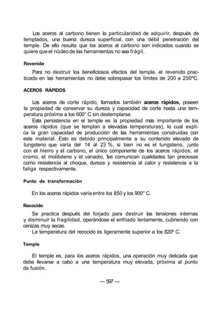 Los aceros al carbono tienen la particularidad de adquirir, después de
templados, una buena dureza superficial, con una débil penetración del
temple. De ello resulta que los aceros al carbono son indicados cuando se
quiere que el núcleo de las herramientas no sea frágil.
Revenido
Para no destruir los beneficiosos efectos del temple, el revenido prac-
ticado en las herramientas no debe sobrepasar los límites de 200 a 250ºC.
ACEROS RÁPIDOS
Los aceros de corte rápido, llamados también aceros rápidos, poseen
la propiedad de conservar su dureza y capacidad de corte hasta una tem-
peratura próxima a los 600° C sin destemplarse.
Esta persistencia en el temple es la propiedad más importante de los
aceros rápidos (que se templan a elevadas temperaturas), lo cual expli-
ca la gran capacidad de producción de las herramientas construidas con
este material. Esto es debido principalmente a su contenido elevado de
tungsteno que varía del 14 al 23 %, si bien no es el tungsteno, ¡unto
con el hierro y el carbono, el único componente de los aceros rápidos; el
cromo, el molibdeno y el vanadio, 'les comunican cualidades tan preciosas
como resistencia al choque, dureza y resistencia al calor y resistencia a la
fatiga respectivamente.
Punto de transformación
En los aceros rápidos varía entre los 850 y los 900° C.
Recocido
Se practica después del forjado para destruir las tensiones internas
y disminuir la fragilidad, operándose el enfriado lentamente, cubriendo con
cenizas muy secas.
La temperatura del recocido es ligeramente superior a los 820º C.
Temple
El temple es, para los aceros rápidos, una operación muy delicada que
debe llevarse a cabo a una temperatura muy elevada, próxima al punto
de fusión.
— 597 —
 