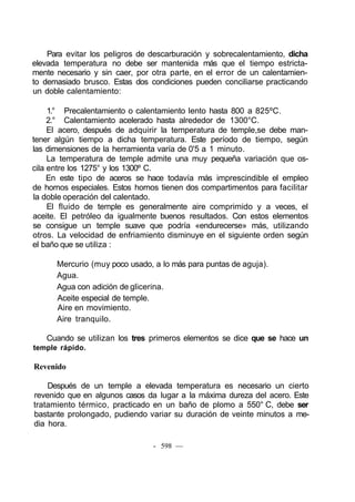 Para evitar los peligros de descarburación y sobrecalentamiento, dicha
elevada temperatura no debe ser mantenida más que el tiempo estricta-
mente necesario y sin caer, por otra parte, en el error de un calentamien-
to demasiado brusco. Estas dos condiciones pueden conciliarse practicando
un doble calentamiento:
1.° Precalentamiento o calentamiento lento hasta 800 a 825ºC.
2.° Calentamiento acelerado hasta alrededor de 1300°C.
El acero, después de adquirir la temperatura de temple,se debe man-
tener algún tiempo a dicha temperatura. Este período de tiempo, según
las dimensiones de la herramienta varía de 0'5 a 1 minuto.
La temperatura de temple admite una muy pequeña variación que os-
cila entre los 1275° y los 1300º C.
En este tipo de aceros se hace todavía más imprescindible el empleo
de hornos especiales. Estos hornos tienen dos compartimentos para facilitar
la doble operación del calentado.
El fluido de temple es generalmente aire comprimido y a veces, el
aceite. El petróleo da igualmente buenos resultados. Con estos elementos
se consigue un temple suave que podría «endurecerse» más, utilizando
otros. La velocidad de enfriamiento disminuye en el siguiente orden según
el baño que se utiliza :
Mercurio (muy poco usado, a lo más para puntas de aguja).
Agua.
Agua con adición de glicerina.
Aceite especial de temple.
Aire en movimiento.
Aire tranquilo.
Cuando se utilizan los tres primeros elementos se dice que se hace un
temple rápido.
Revenido
Después de un temple a elevada temperatura es necesario un cierto
revenido que en algunos casos da lugar a la máxima dureza del acero. Este
tratamiento térmico, practicado en un baño de plomo a 550° C, debe ser
bastante prolongado, pudiendo variar su duración de veinte minutos a me-
dia hora.
- 598 —
 