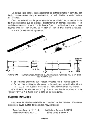 La dureza que tienen estas aleaciones es extraordinaria y permite, por
tanto, tornear aceros de gran resistencia, con velocidades de corte bastan-
te elevadas.
Como su dureza disminuye al calentarse, se venden en el comercio en
barritas especiales que se acoplan directamente en mangos especiales o en
portaherramientas como el de la figura 394 no pudiéndose forjar ni tra-
bajarse más que con muela. Se venden ya con el tratamiento adecuado.
Sus dos formas son las siguientes :
Figura 400. — Herramientas de stelita. 1, De cilindrar, refrentar, etc. 2, De tron-
zar, ranurar, etc.
• En pastillas pequeñas que pueden soldarse en el mango postizo.
• En barritas moldeadas de forma y dimensiones normalizadas (figu-
ra 400) y que pueden montarse en portaherramientas especiales.
Sus dimensiones oscilan entre 5 y 12 mm para las de la primera de la
figura 400 y 1,5 X 6 hasta 4 x 1 6 para las de la segunda.
CARBUROS METÁLICOS
Los carburos metálicos extraduros provienen de los metales refractarios
siguientes, cuyos puntos de fusión son muy elevados :
Tungsteno funde a 3.44º C.
Tántalo funde a 2.850º C.
Molibdeno funde a 2.600° C.
Titanio funde a 1.800º C.
—600—
 