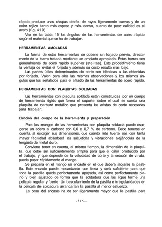 rápido produce unas chispas detrás de rayos ligeramente curvos y de un
color rojizo tanto más espeso y más denso, cuanto de peor calidad es el
acero (fig. 410).
Vea en la tabla 15 los ángulos de las herramientas de acero rápido
según el material que se ha de trabajar.
HERRAMIENTAS AMOLADAS
La forma de estas herramientas se obtiene sin forjado previo, directa-
mente de la barra tratada mediante un amolado apropiado. Estas barras son
generalmente de acero rápido superior (stelitas). Este procedimiento tiene
la ventaja de evitar el forjado y además su costo resulta más bajo.
Las partes útiles determinantes de corte son idénticas a las obtenidas
por forjado. Valen para ellas las mismas observaciones y los mismos án-
gulos que los señalados para el afilado de las herramientas de acero rápido.
HERRAMIENTAS CON PLAQUITAS SOLDADAS
Las herramientas con plaquita soldada están constituidas por un cuerpo
de herramienta rígido que forma el soporte, sobre el cual se suelda una
plaquita de carburo metálico que presenta las aristas de corte necesarias
para trabajar.
Elección del cuerpo de la herramienta y preparación
Para los mangos de las herramientas con plaquita soldada puede esco-
gerse un acero al carbono con 0,6 a 0,7 % de carbono. Debe tenerse en
cuenta, al escoger sus dimensiones, que cuanto más fuerte sea con tanta
mayor facilidad absorberá las sacudidas y vibraciones alejándolas de la
lengüeta de metal duro.
Conviene tener en cuenta, al mismo tiempo, la dimensión de la plaqui-
ta, que debe ser suficientemente amplia para que el calor producido por
el trabajo, y que depende de la velocidad de corte y la sección de viruta,
pueda pasar rápidamente al mango.
Se prepara en el mango un encaste en el que deberá alojarse la pasti-
lla. Este encaste puede mecanizarse con fresa y será suficiente para que
toda la pastilla quede perfectamente apoyada, así como perfectamente pla-
no y bien ajustado de forma que la soldadura que las ligue forme una
película regular y fuerte. Un basculamiento de la pastilla e irregularidades en
la película de soldadura arrancarían la pastilla al menor esfuerzo.
La base del encaste ha de ser ligeramente mayor que la pastilla para
-515—
 
